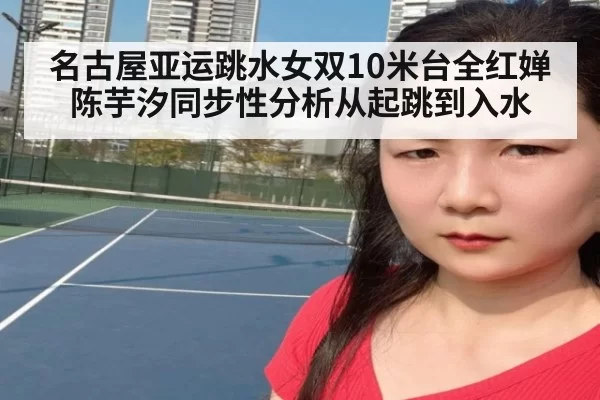 名古屋亚运跳水女双10米台全红婵陈芋汐同步性分析从起跳到入水